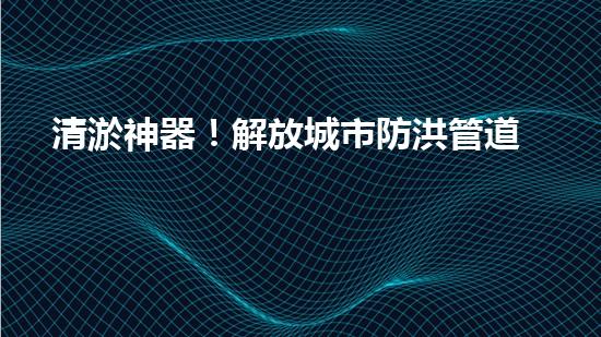 清淤神器！解放城市防洪管道的新利器，讓洪水無處藏身！
